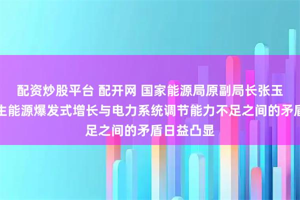 配资炒股平台 配开网 国家能源局原副局长张玉清：可再生能源爆发式增长与电力系统调节能力不足之间的矛盾日益凸显