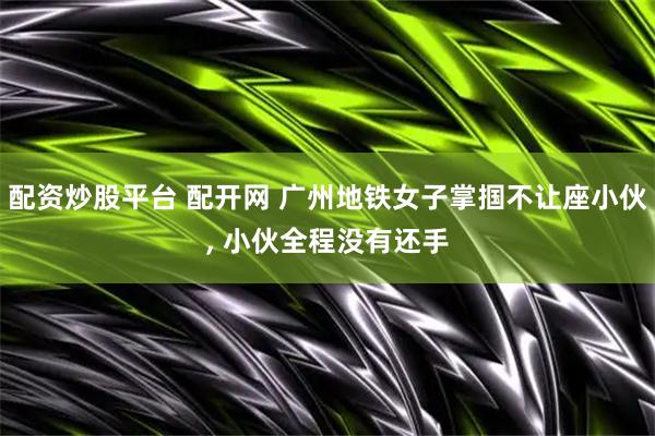 配资炒股平台 配开网 广州地铁女子掌掴不让座小伙, 小伙全程没有还手