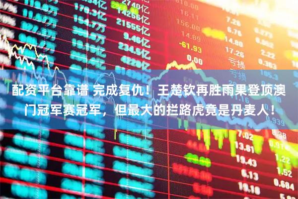 配资平台靠谱 完成复仇！王楚钦再胜雨果登顶澳门冠军赛冠军，但最大的拦路虎竟是丹麦人！