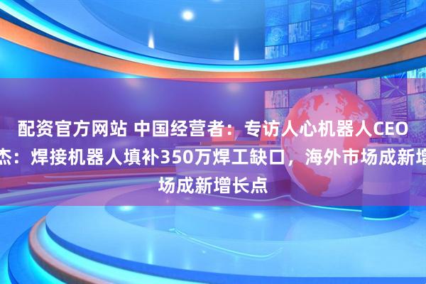 配资官方网站 中国经营者：专访人心机器人CEO胡豪杰：焊接机器人填补350万焊工缺口，海外市场成新增长点