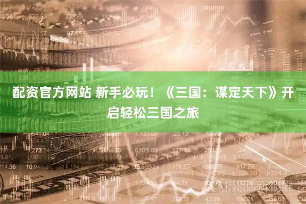 配资官方网站 新手必玩!《三国:谋定天下》开启轻松三国之旅