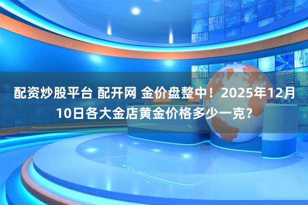 配资炒股平台 配开网 金价盘整中!2025年12月10日各大金店黄金价格多少一克?