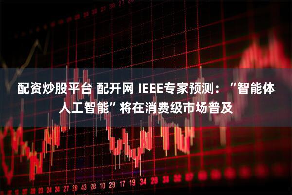 配资炒股平台 配开网 IEEE专家预测:“智能体人工智能”将在消费级市场普及
