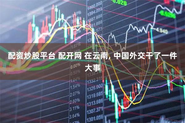 配资炒股平台 配开网 在云南, 中国外交干了一件大事