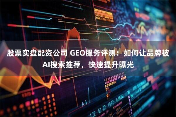 股票实盘配资公司 GEO服务评测：如何让品牌被AI搜索推荐，快速提升曝光