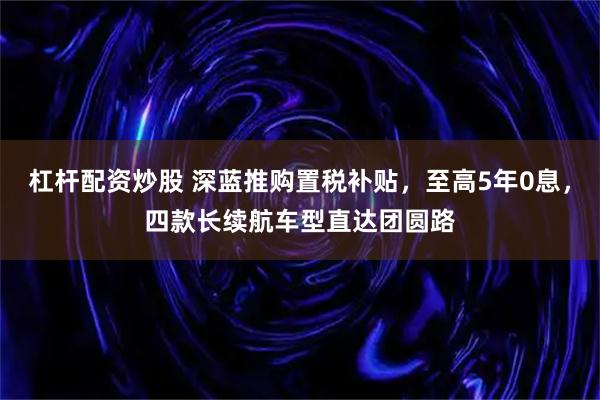 杠杆配资炒股 深蓝推购置税补贴，至高5年0息，四款长续航车型直达团圆路