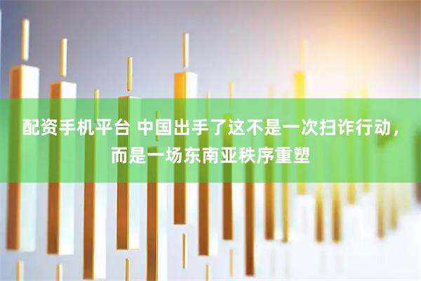 配资手机平台 中国出手了这不是一次扫诈行动，而是一场东南亚秩序重塑