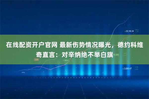 在线配资开户官网 最新伤势情况曝光，德约科维奇直言：对辛纳绝不举白旗