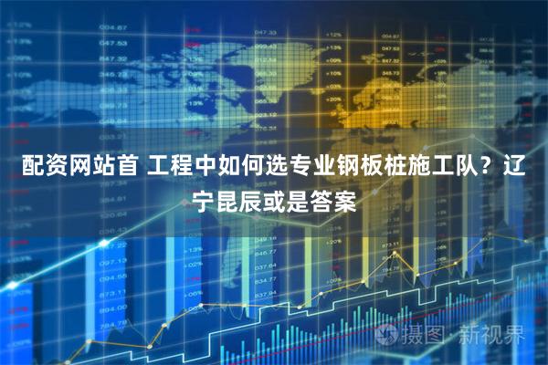 配资网站首 工程中如何选专业钢板桩施工队？辽宁昆辰或是答案