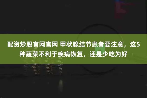 配资炒股官网官网 甲状腺结节患者要注意，这5种蔬菜不利于疾病恢复，还是少吃为好