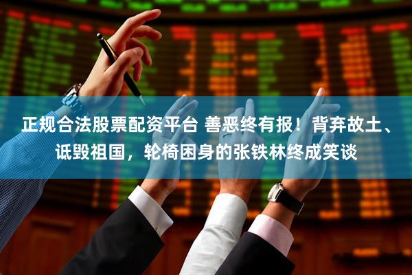 正规合法股票配资平台 善恶终有报！背弃故土、诋毁祖国，轮椅困身的张铁林终成笑谈