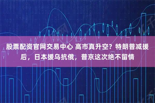 股票配资官网交易中心 高市真升空？特朗普减援后，日本援乌抗俄，普京这次绝不留情
