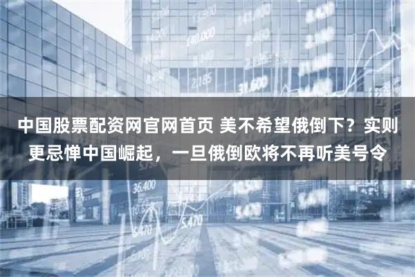 中国股票配资网官网首页 美不希望俄倒下？实则更忌惮中国崛起，一旦俄倒欧将不再听美号令