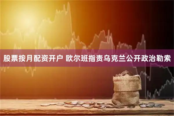 股票按月配资开户 欧尔班指责乌克兰公开政治勒索