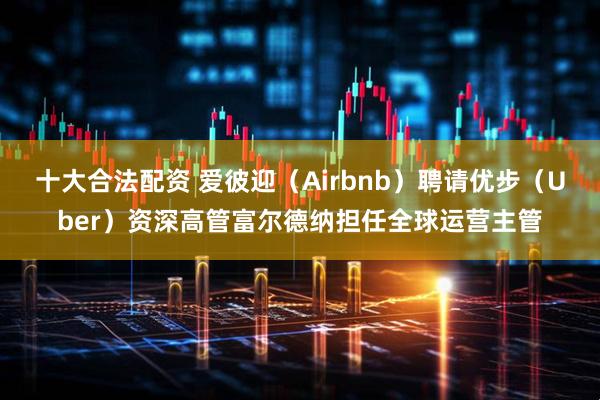 十大合法配资 爱彼迎（Airbnb）聘请优步（Uber）资深高管富尔德纳担任全球运营主管