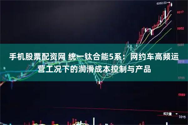 手机股票配资网 统一钛合能5系：网约车高频运营工况下的润滑成本控制与产品
