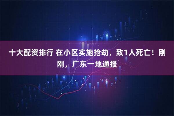 十大配资排行 在小区实施抢劫，致1人死亡！刚刚，广东一地通报