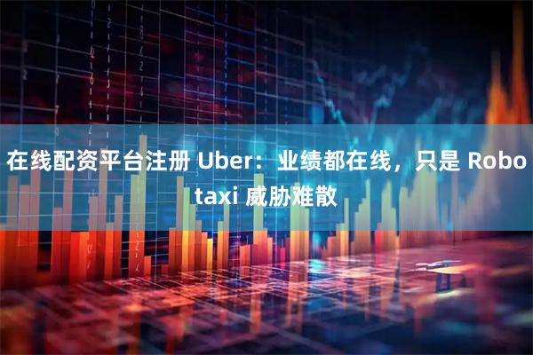 在线配资平台注册 Uber：业绩都在线，只是 Robotaxi 威胁难散