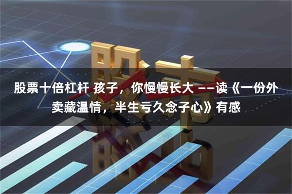 股票十倍杠杆 孩子，你慢慢长大 ——读《一份外卖藏温情，半生亏久念子心》有感