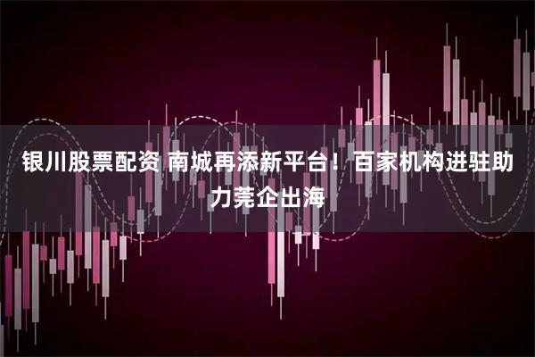 银川股票配资 南城再添新平台！百家机构进驻助力莞企出海