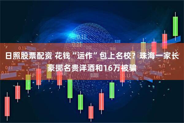 日照股票配资 花钱“运作”包上名校？珠海一家长豪掷名贵洋酒和16万被骗