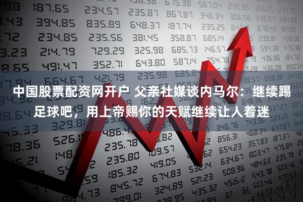 中国股票配资网开户 父亲社媒谈内马尔：继续踢足球吧，用上帝赐你的天赋继续让人着迷