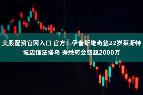 美股配资官网入口 官方：伊普斯维奇签22岁莱斯特城边锋法塔乌 据悉转会费超2000万