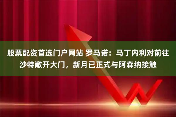 股票配资首选门户网站 罗马诺：马丁内利对前往沙特敞开大门，新月已正式与阿森纳接触